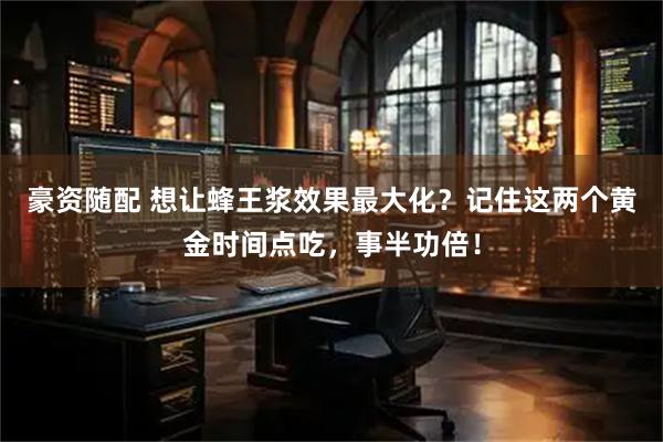 豪资随配 想让蜂王浆效果最大化？记住这两个黄金时间点吃，事半功倍！