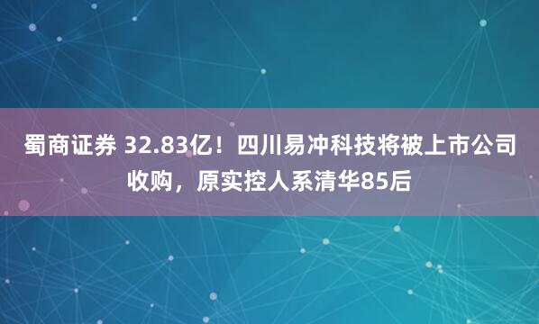 蜀商证券 32.83亿！四川易冲科技将被上市公司收购，原实控人系清华85后