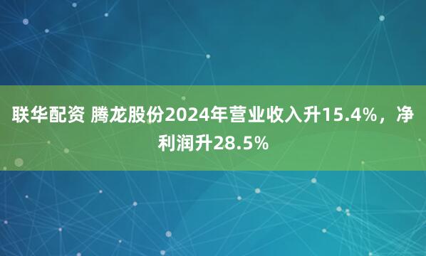 联华配资 腾龙股份2024年营业收入升15.4%，净利润升28.5%