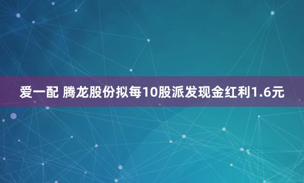 爱一配 腾龙股份拟每10股派发现金红利1.6元