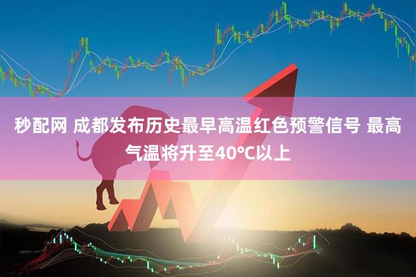 秒配网 成都发布历史最早高温红色预警信号 最高气温将升至40℃以上