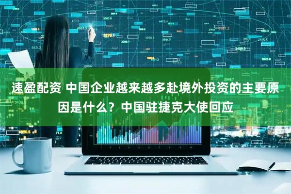 速盈配资 中国企业越来越多赴境外投资的主要原因是什么？中国驻捷克大使回应