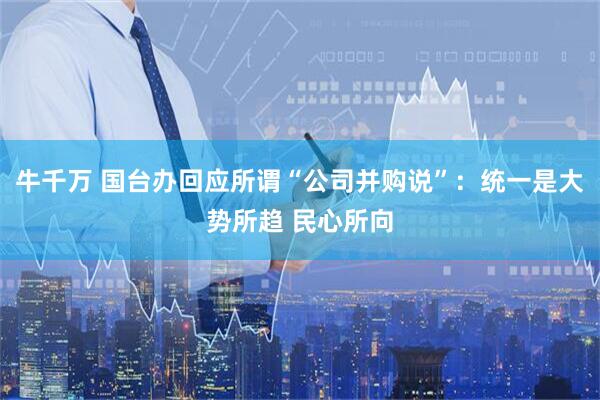 牛千万 国台办回应所谓“公司并购说”：统一是大势所趋 民心所向