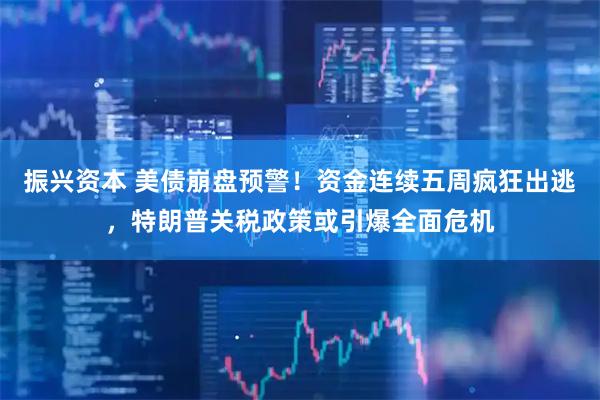 振兴资本 美债崩盘预警！资金连续五周疯狂出逃，特朗普关税政策或引爆全面危机