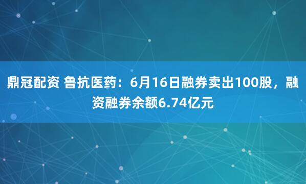 鼎冠配资 鲁抗医药：6月16日融券卖出100股，融资融券余额6.74亿元