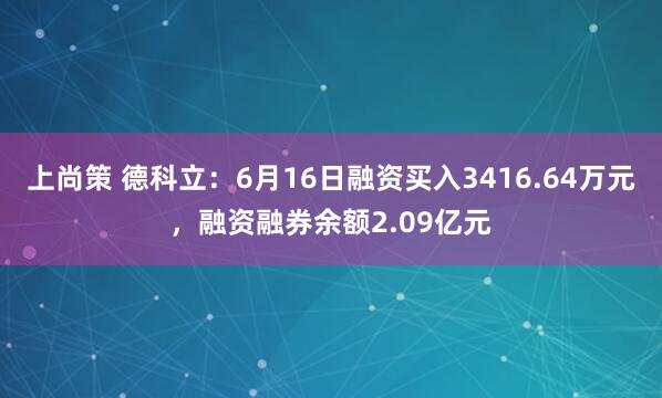 上尚策 德科立：6月16日融资买入3416.64万元，融资融券余额2.09亿元