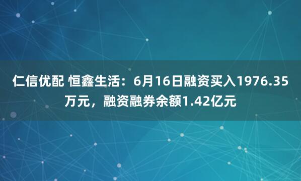 仁信优配 恒鑫生活：6月16日融资买入1976.35万元，融资融券余额1.42亿元