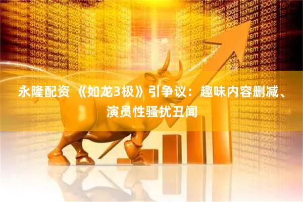 永隆配资 《如龙3极》引争议：趣味内容删减、演员性骚扰丑闻