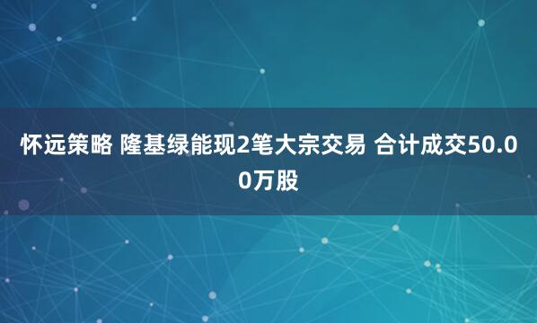 怀远策略 隆基绿能现2笔大宗交易 合计成交50.00万股
