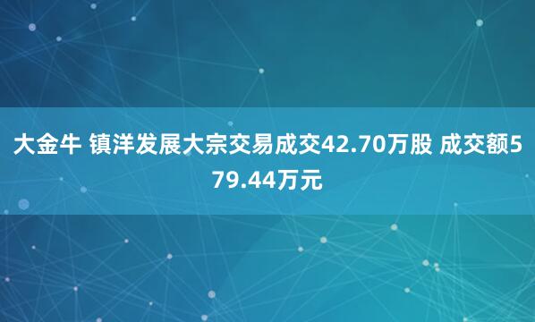 大金牛 镇洋发展大宗交易成交42.70万股 成交额579.44万元