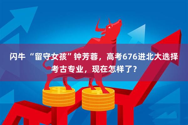闪牛 “留守女孩”钟芳蓉，高考676进北大选择考古专业，现在怎样了？
