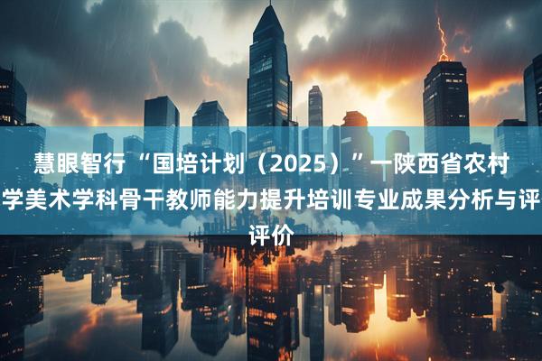 慧眼智行 “国培计划（2025）”一陕西省农村小学美术学科骨干教师能力提升培训专业成果分析与评价