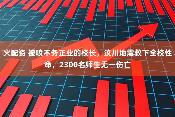 火配资 被喷不务正业的校长，汶川地震救下全校性命，2300名师生无一伤亡