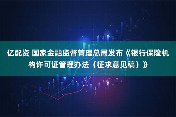 亿配资 国家金融监督管理总局发布《银行保险机构许可证管理办法（征求意见稿）》
