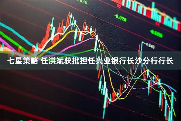 七星策略 任洪斌获批担任兴业银行长沙分行行长