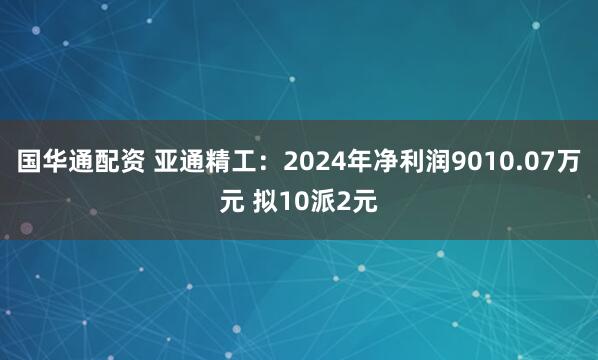 国华通配资 亚通精工：2024年净利润9010.07万元 拟10派2元