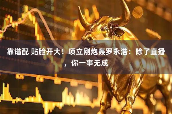 靠谱配 贴脸开大！项立刚炮轰罗永浩：除了直播，你一事无成