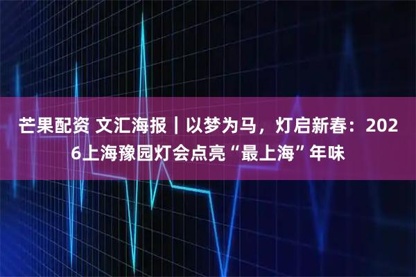 芒果配资 文汇海报｜以梦为马，灯启新春：2026上海豫园灯会点亮“最上海”年味
