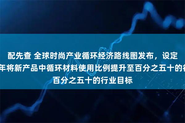 配先查 全球时尚产业循环经济路线图发布，设定到2030年将新产品中循环材料使用比例提升至百分之五十的行业目标