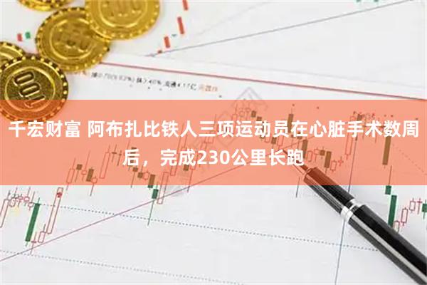 千宏财富 阿布扎比铁人三项运动员在心脏手术数周后，完成230公里长跑