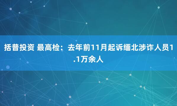 括普投资 最高检：去年前11月起诉缅北涉诈人员1.1万余人